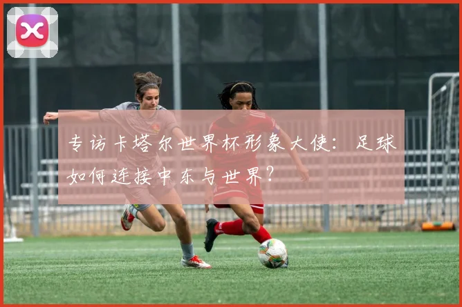 专访卡塔尔世界杯形象大使：足球如何连接中东与世界？