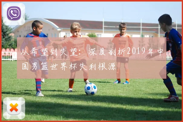 从希望到失望：深度剖析2019年中国男篮世界杯失利根源