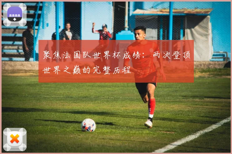 聚焦法国队世界杯成绩：两次登顶世界之巅的完整历程