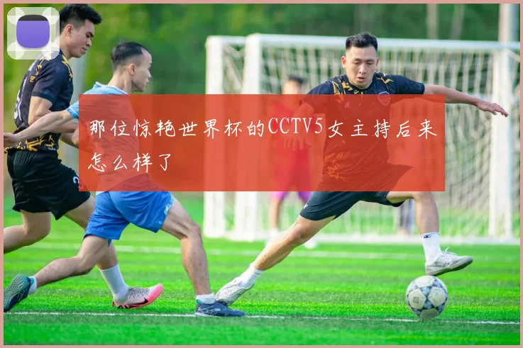 那位惊艳世界杯的CCTV5女主持后来怎么样了