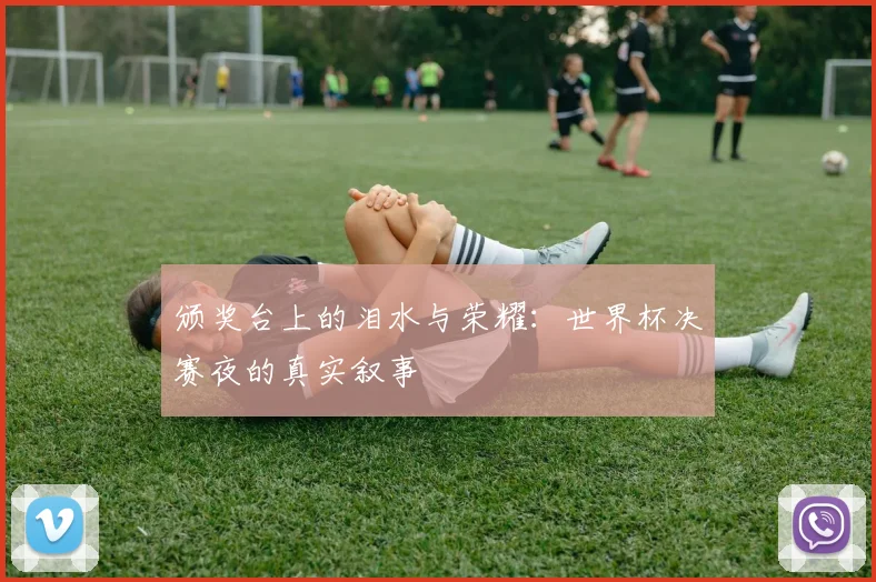 颁奖台上的泪水与荣耀：世界杯决赛夜的真实叙事