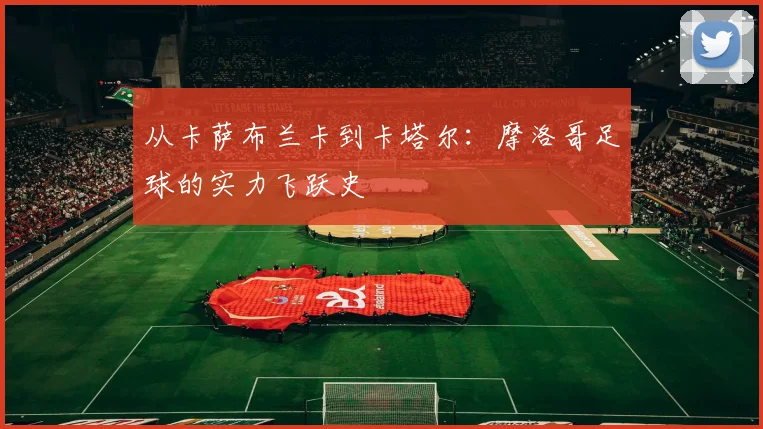 从卡萨布兰卡到卡塔尔：摩洛哥足球的实力飞跃史