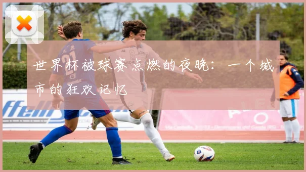世界杯被球赛点燃的夜晚：一个城市的狂欢记忆