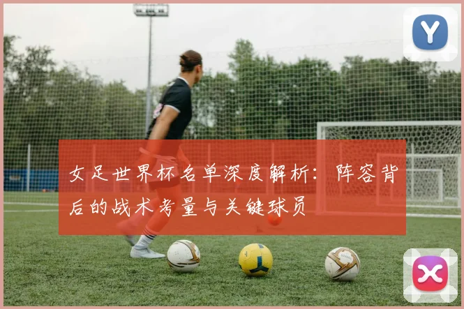 女足世界杯名单深度解析：阵容背后的战术考量与关键球员