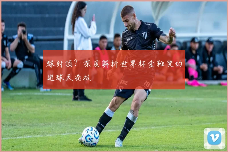 球封顶？深度解析世界杯金靴奖的进球天花板