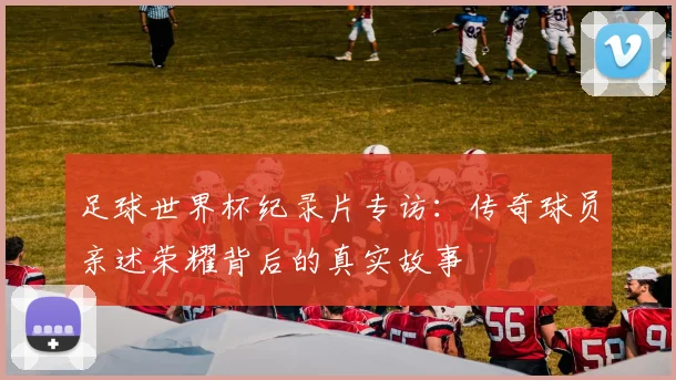 足球世界杯纪录片专访：传奇球员亲述荣耀背后的真实故事