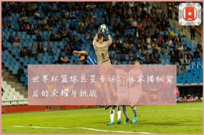 世界杯篮球巨星专访：独家揭秘背后的荣耀与挑战