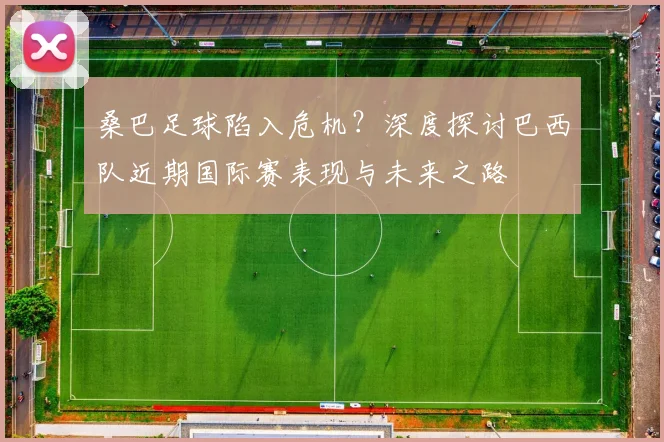 桑巴足球陷入危机？深度探讨巴西队近期国际赛表现与未来之路