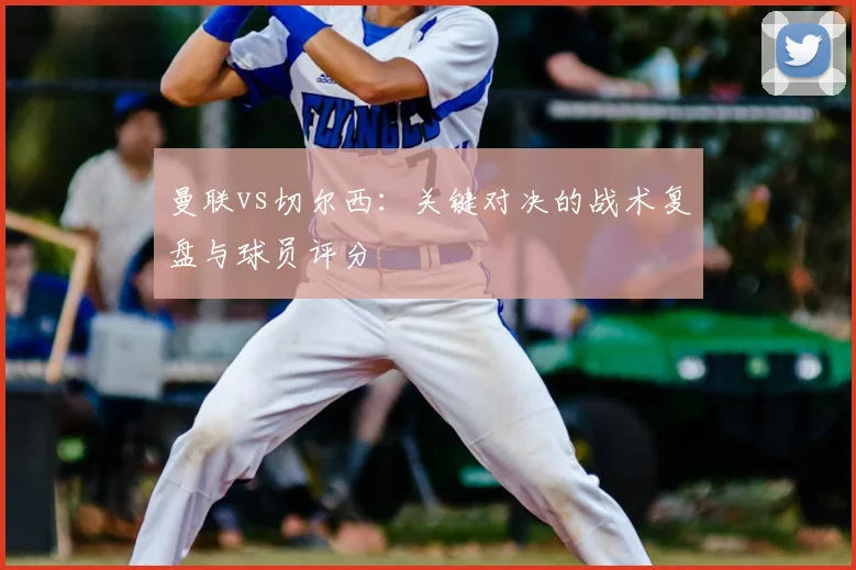 曼联vs切尔西：关键对决的战术复盘与球员评分
