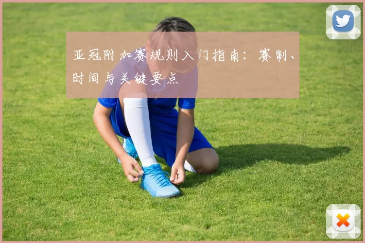 亚冠附加赛规则入门指南：赛制、时间与关键要点