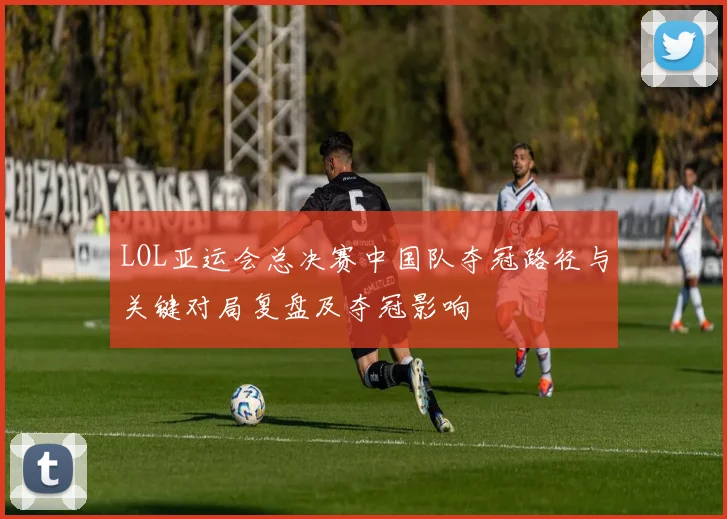 LOL亚运会总决赛中国队夺冠路径与关键对局复盘及夺冠影响