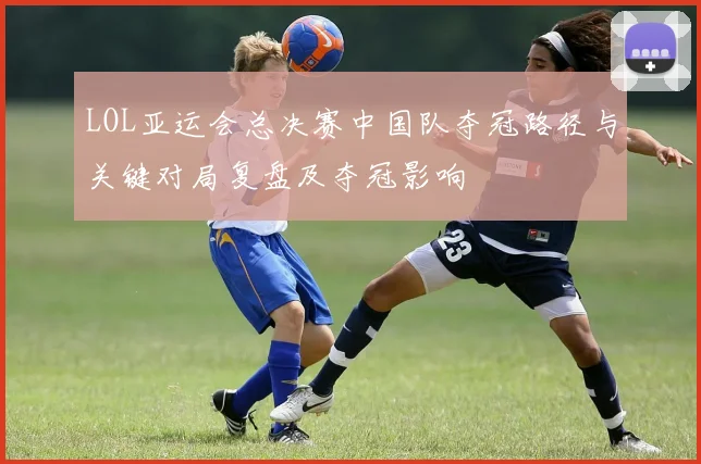 LOL亚运会总决赛中国队夺冠路径与关键对局复盘及夺冠影响