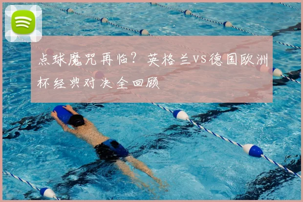 点球魔咒再临?英格兰vs德国欧洲杯经典对决全回顾