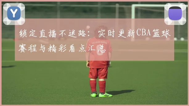 锁定直播不迷路：实时更新CBA篮球赛程与精彩看点汇总