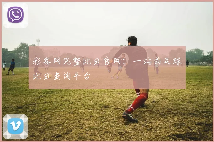 彩客网完整比分官网：一站式足球比分查询平台