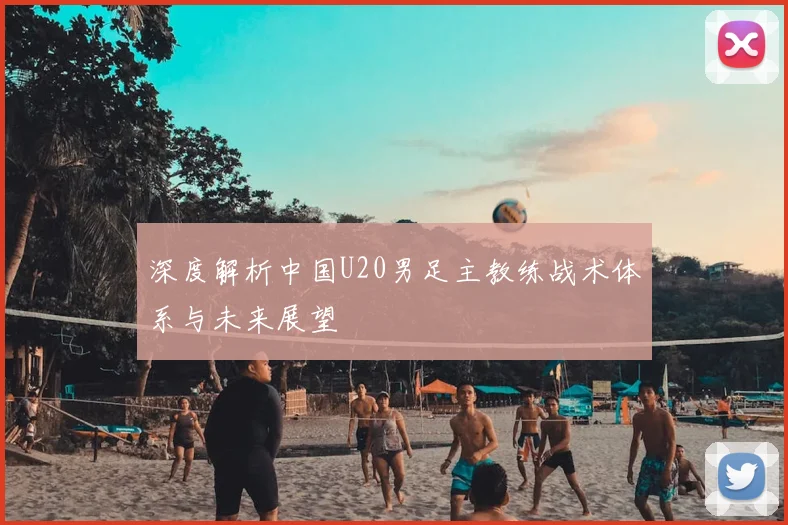 深度解析中国U20男足主教练战术体系与未来展望