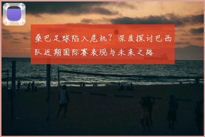 桑巴足球陷入危机？深度探讨巴西队近期国际赛表现与未来之路