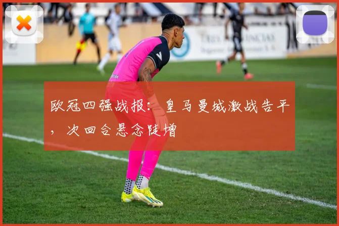 欧冠四强战报：皇马曼城激战告平，次回合悬念陡增