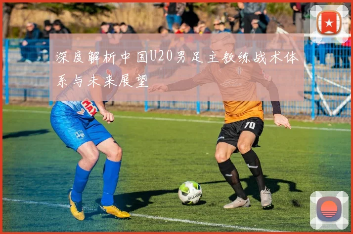 深度解析中国U20男足主教练战术体系与未来展望