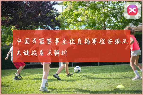 中国男篮赛事全程直播赛程安排及关键战看点解析