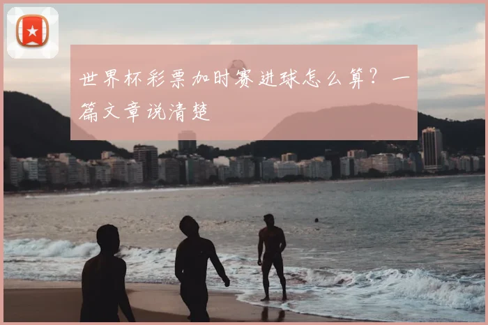 世界杯彩票加时赛进球怎么算?一篇文章说清楚