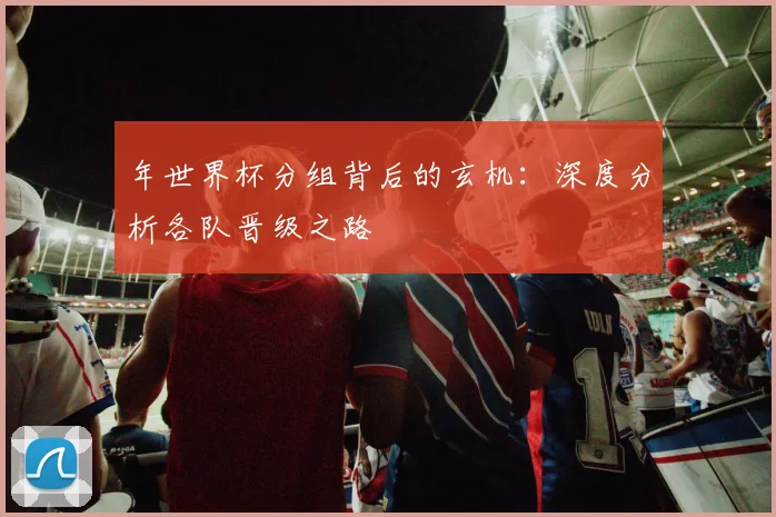 年世界杯分组背后的玄机：深度分析各队晋级之路