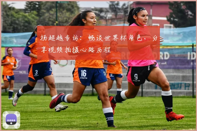 杨超越专访：畅谈世界杯角色，分享视频拍摄心路历程