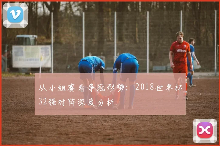 从小组赛看争冠形势：2018世界杯32强对阵深度分析