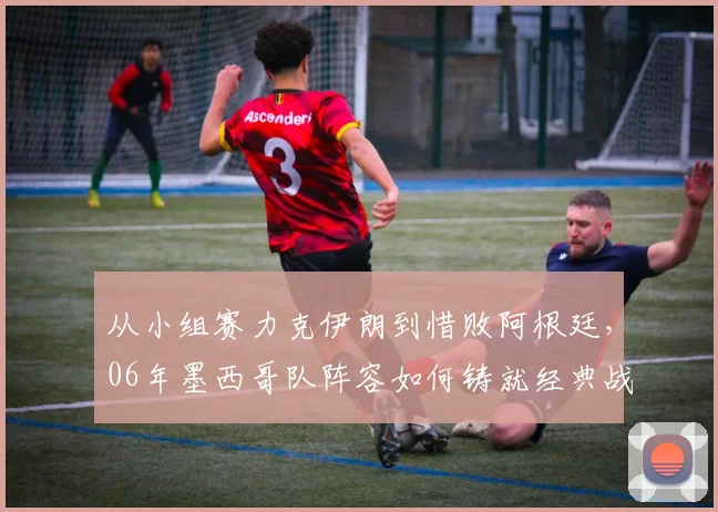 从小组赛力克伊朗到惜败阿根廷，06年墨西哥队阵容如何铸就经典战役
