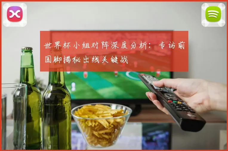 世界杯小组对阵深度分析：专访前国脚揭秘出线关键战