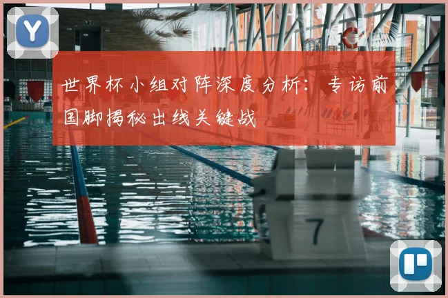 世界杯小组对阵深度分析：专访前国脚揭秘出线关键战