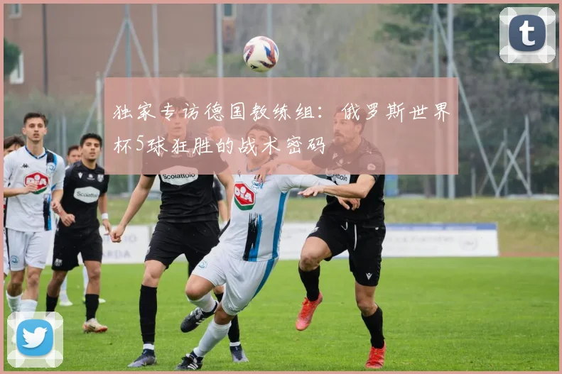 独家专访德国教练组：俄罗斯世界杯5球狂胜的战术密码