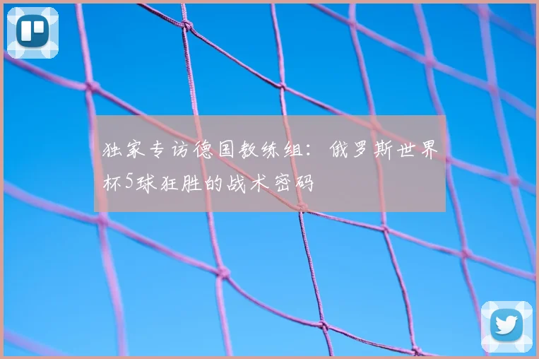 独家专访德国教练组：俄罗斯世界杯5球狂胜的战术密码